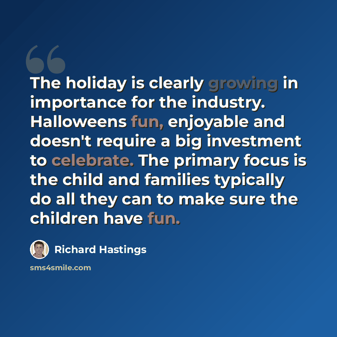 “The holiday is clearly growing in importance for the industry. Halloweens fun, enjoyable and doesn't require a big investment to celebrate. The primary focus is the child and families typically do all they can to make sure the children have fun.” quote by Richard Hastings