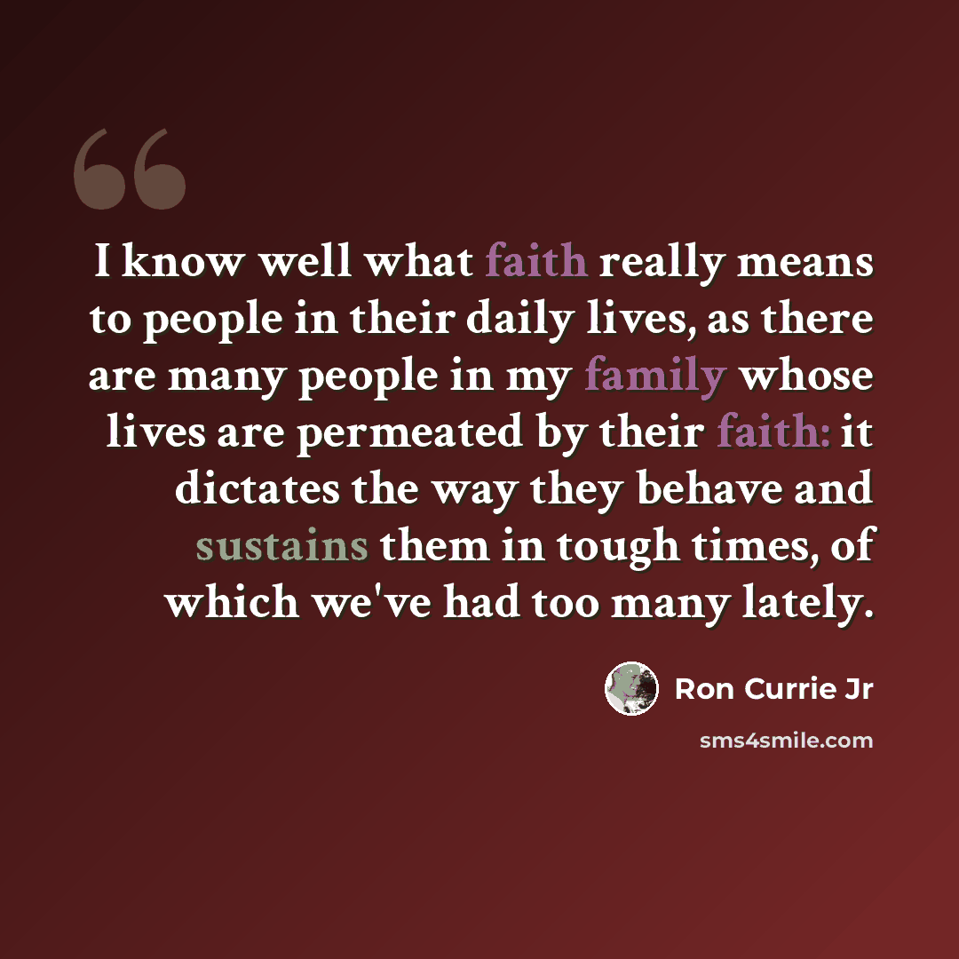 “I know well what faith really means to people in their daily lives, as there are many people in my family whose lives are permeated by their faith: it dictates the way they behave and sustains them in tough times, of which we've had too many lately.” quote by Ron Currie Jr