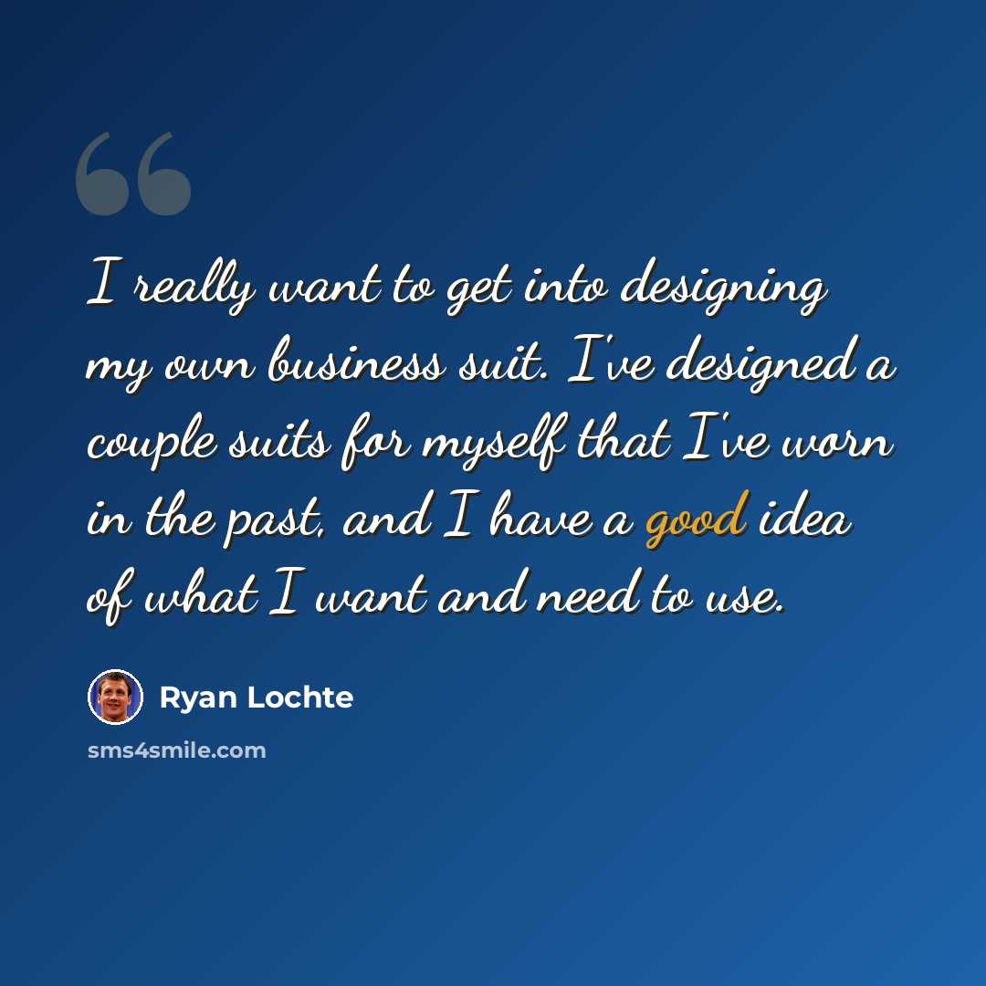 “I really want to get into designing my own business suit. I've designed a couple suits for myself that I've worn in the past, and I have a good idea of what I want and need to use.” quote by Ryan Lochte