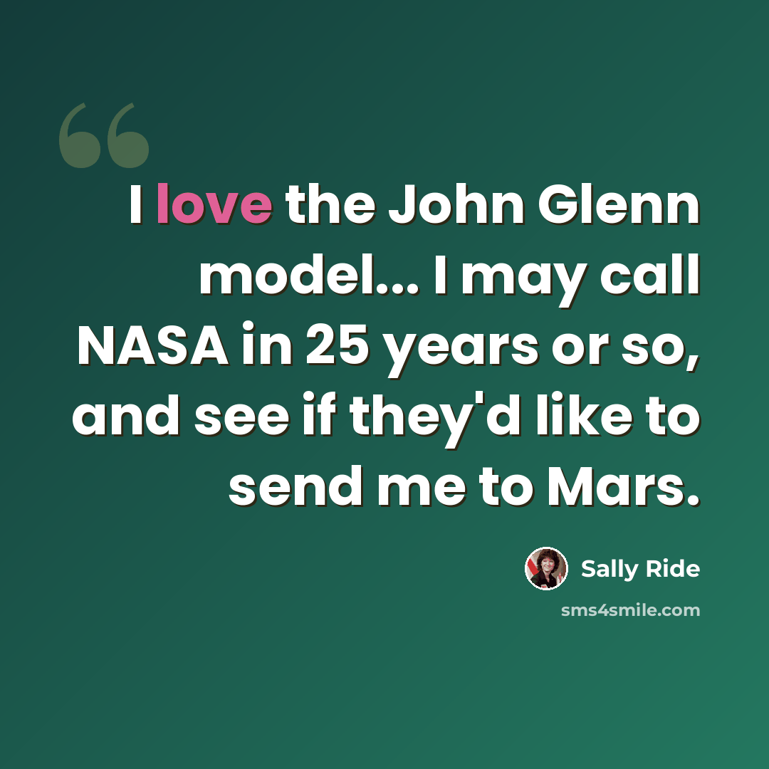 “I love the John Glenn model... I may call NASA in 25 years or so, and see if they'd like to send me to Mars.” quote by Sally Ride