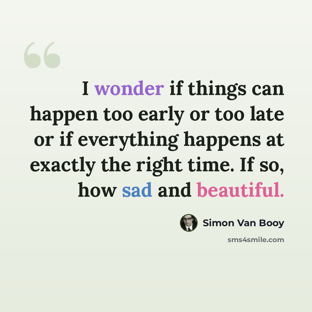 “I wonder if things can happen too early or too late or if everything happens at exactly the right time. If so, how sad and beautiful.” quote by Simon Van Booy