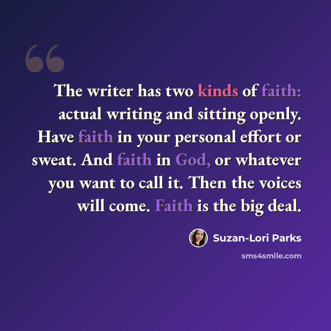 “The writer has two kinds of faith: actual writing and sitting openly. Have faith in your personal effort or sweat. And faith in God, or whatever you want to call it. Then the voices will come. Faith is the big deal.” quote by Suzan-Lori Parks