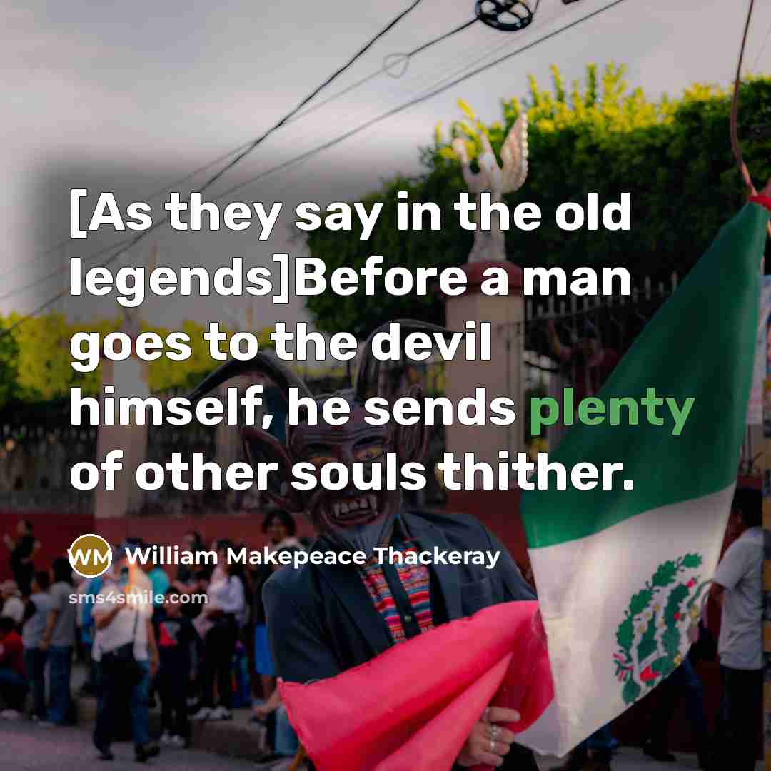 “[As they say in the old legends]Before a man goes to the devil himself, he sends plenty of other souls thither.” quote by William Makepeace Thackeray