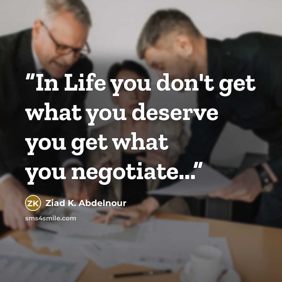 “In Life you don't get what you deserve you get what you negotiate...” quote by Ziad K. Abdelnour