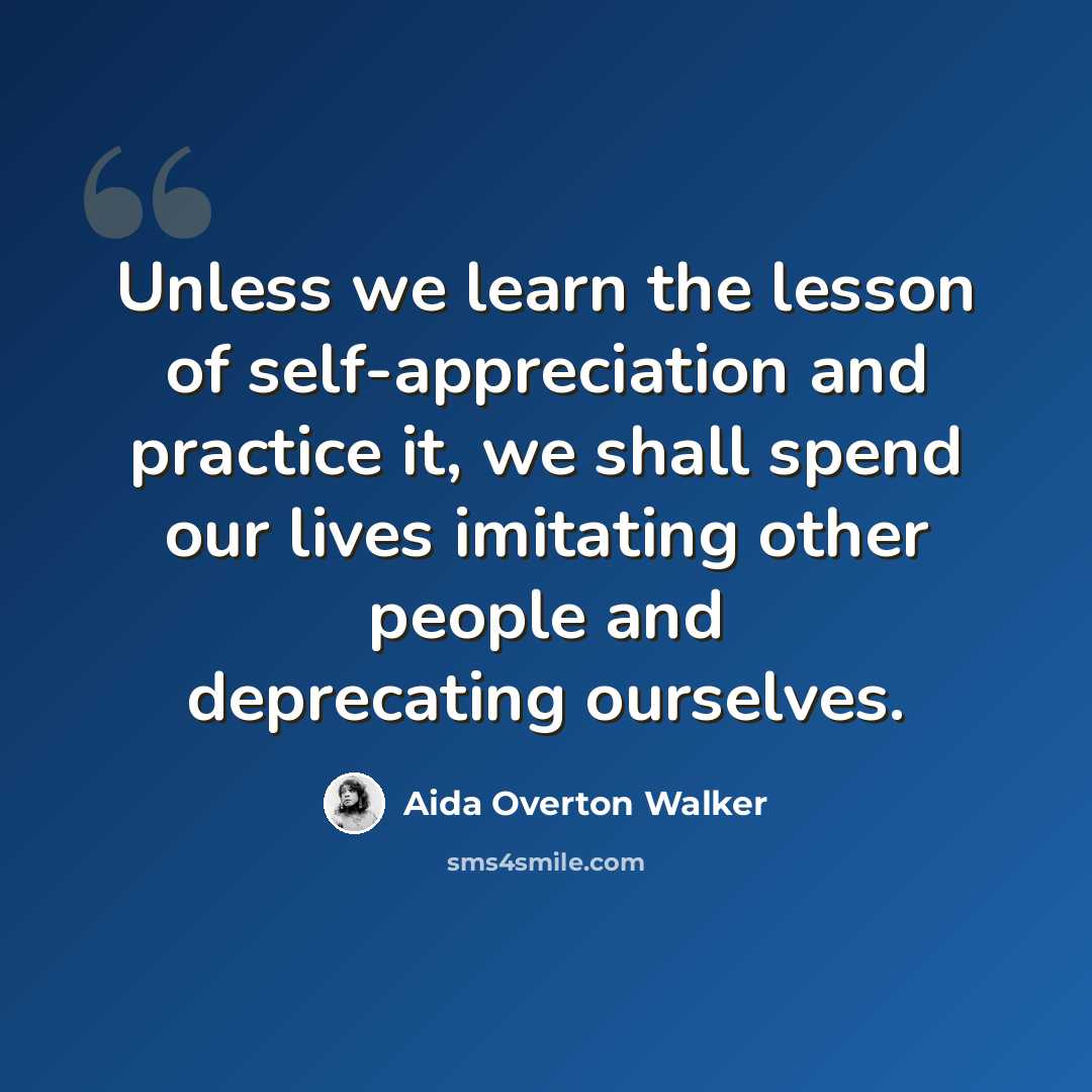 “Unless we learn the lesson of self-appreciation and practice it, we shall spend our lives imitating other people and deprecating ourselves.” quote by Aida Overton Walker