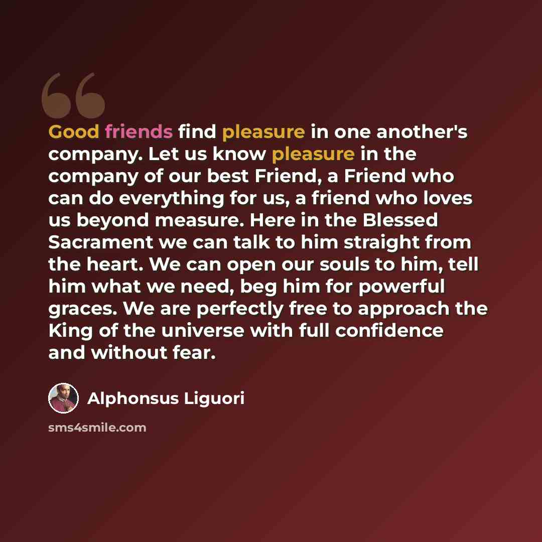 “Good friends find pleasure in one another's company. Let us know pleasure in the company of our best Friend, a Friend who can do everything for us, a friend who loves us beyond measure. Here in the Blessed Sacrament we can talk to him straight from the heart. We can open our souls to him, tell him…” quote by Alphonsus Liguori