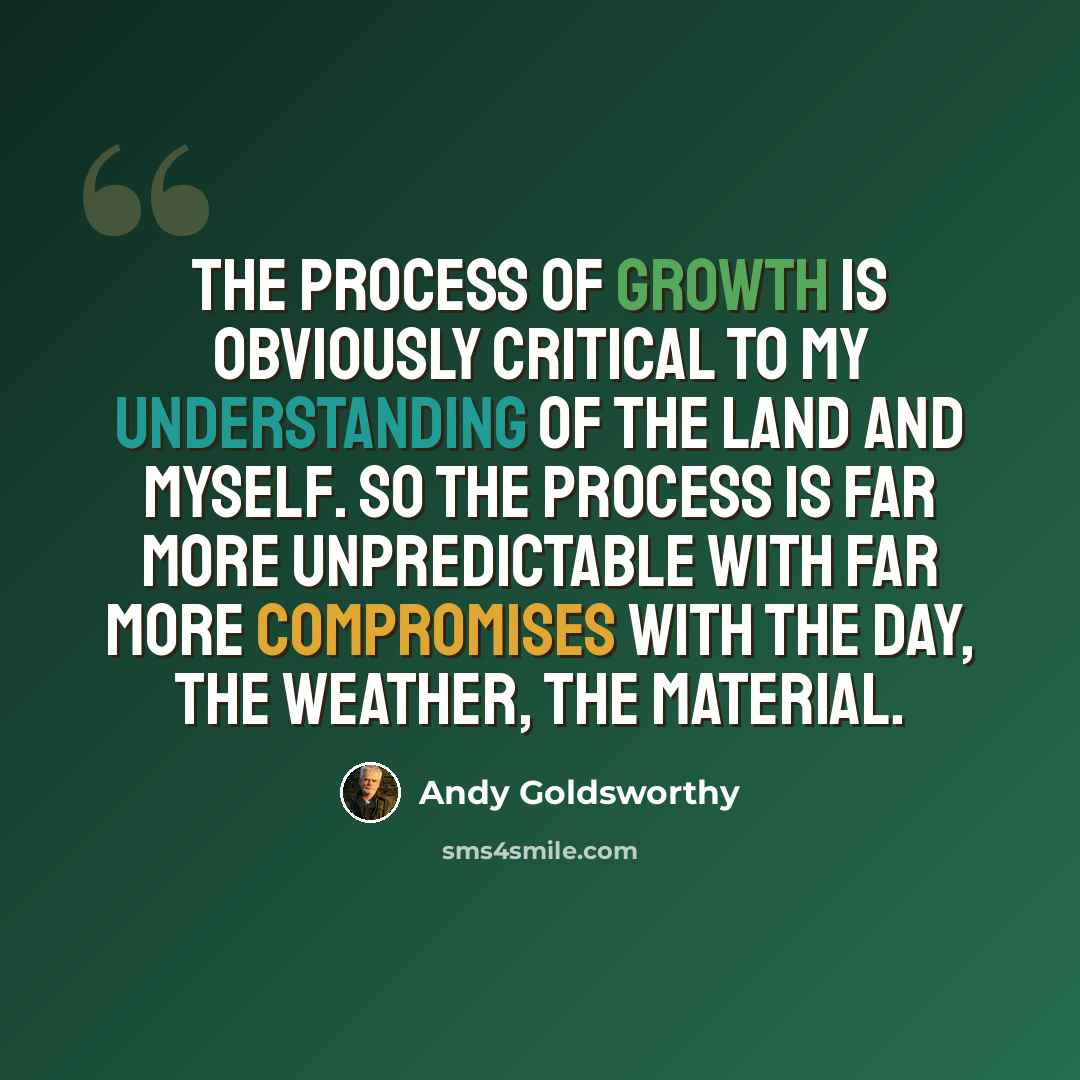 “The process of growth is obviously critical to my understanding of the land and myself. So the process is far more unpredictable with far more compromises with the day, the weather, the material.” quote by Andy Goldsworthy