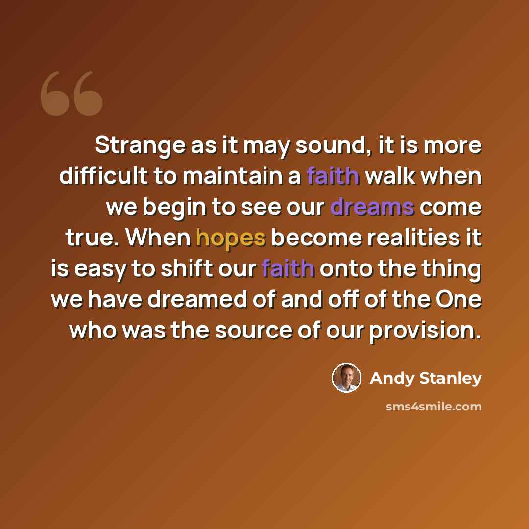 “Strange as it may sound, it is more difficult to maintain a faith walk when we begin to see our dreams come true. When hopes become realities it is easy to shift our faith onto the thing we have dreamed of and off of the One who was the source of our provision.” quote by Andy Stanley