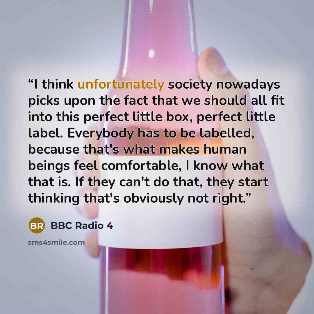 “I think unfortunately society nowadays picks upon the fact that we should all fit into this perfect little box, perfect little label. Everybody has to be labelled, because that's what makes human beings feel comfortable, I know what that is. If they can't do that, they start thinking that's…” quote by BBC Radio 4
