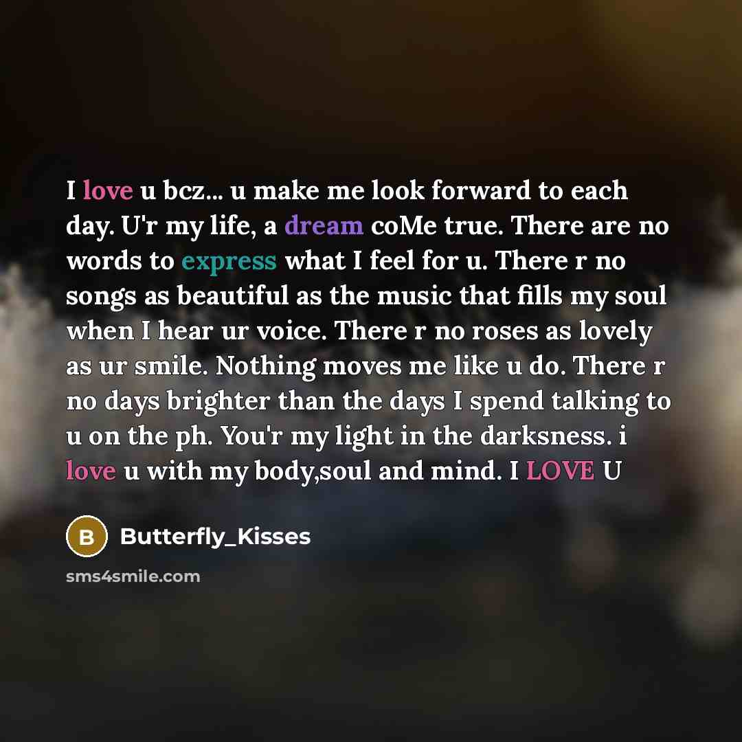 “I love u bcz... u make me look forward to each day. U'r my life, a dream coMe true. There are no words to express what I feel for u. There r no songs as beautiful as the music that fills my soul when I hear ur voice. There r no roses as lovely as ur smile. Nothing moves me like u do. There r no…” quote by Butterfly_Kisses