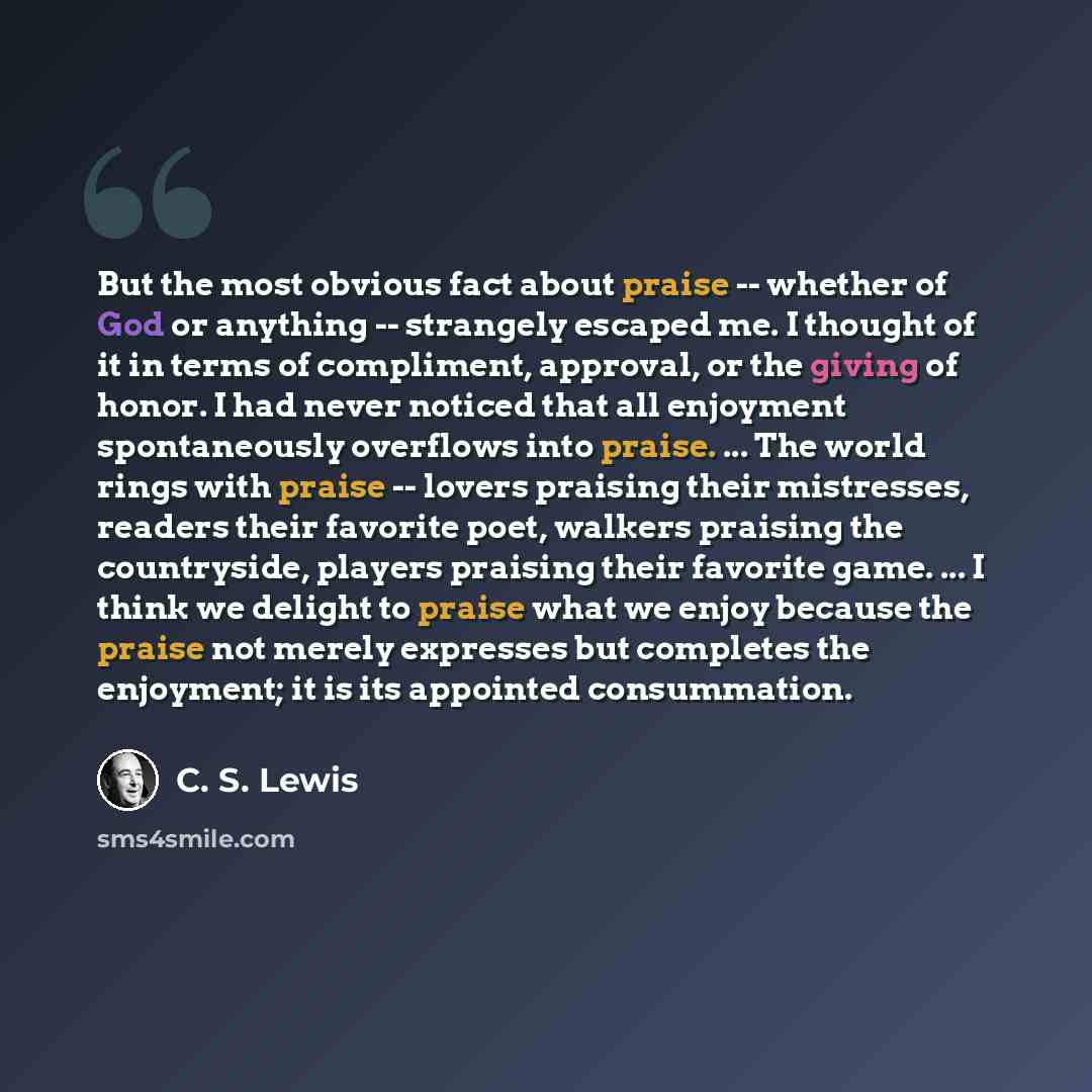“But the most obvious fact about praise -- whether of God or anything -- strangely escaped me. I thought of it in terms of compliment, approval, or the giving of honor. I had never noticed that all enjoyment spontaneously overflows into praise. ... The world rings with praise -- lovers praising…” quote by C. S. Lewis