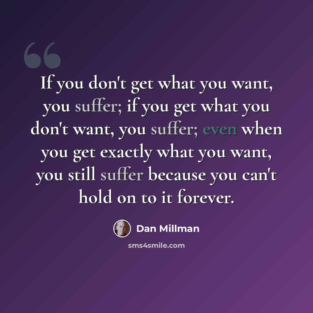 “If you don't get what you want, you suffer; if you get what you don't want, you suffer; even when you get exactly what you want, you still suffer because you can't hold on to it forever.” quote by Dan Millman