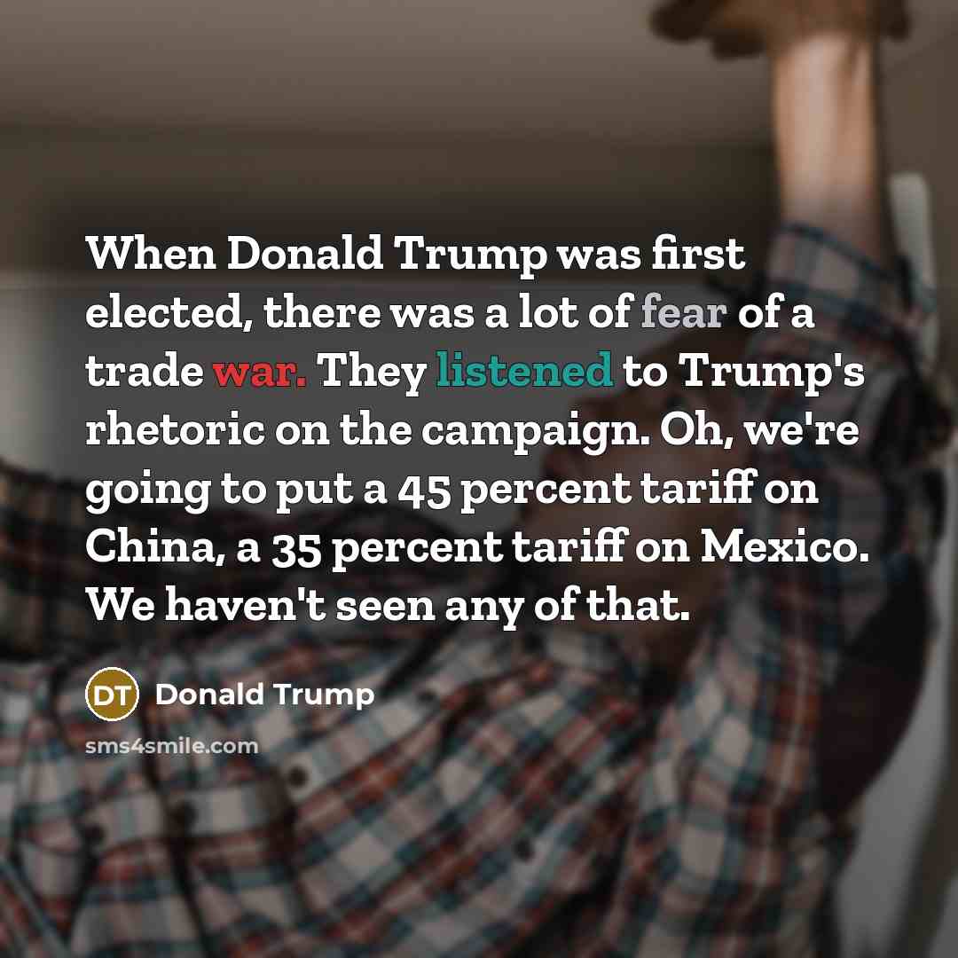 “When Donald Trump was first elected, there was a lot of fear of a trade war. They listened to Trump's rhetoric on the campaign. Oh, we're going to put a 45 percent tariff on China, a 35 percent tariff on Mexico. We haven't seen any of that.” quote by Donald Trump