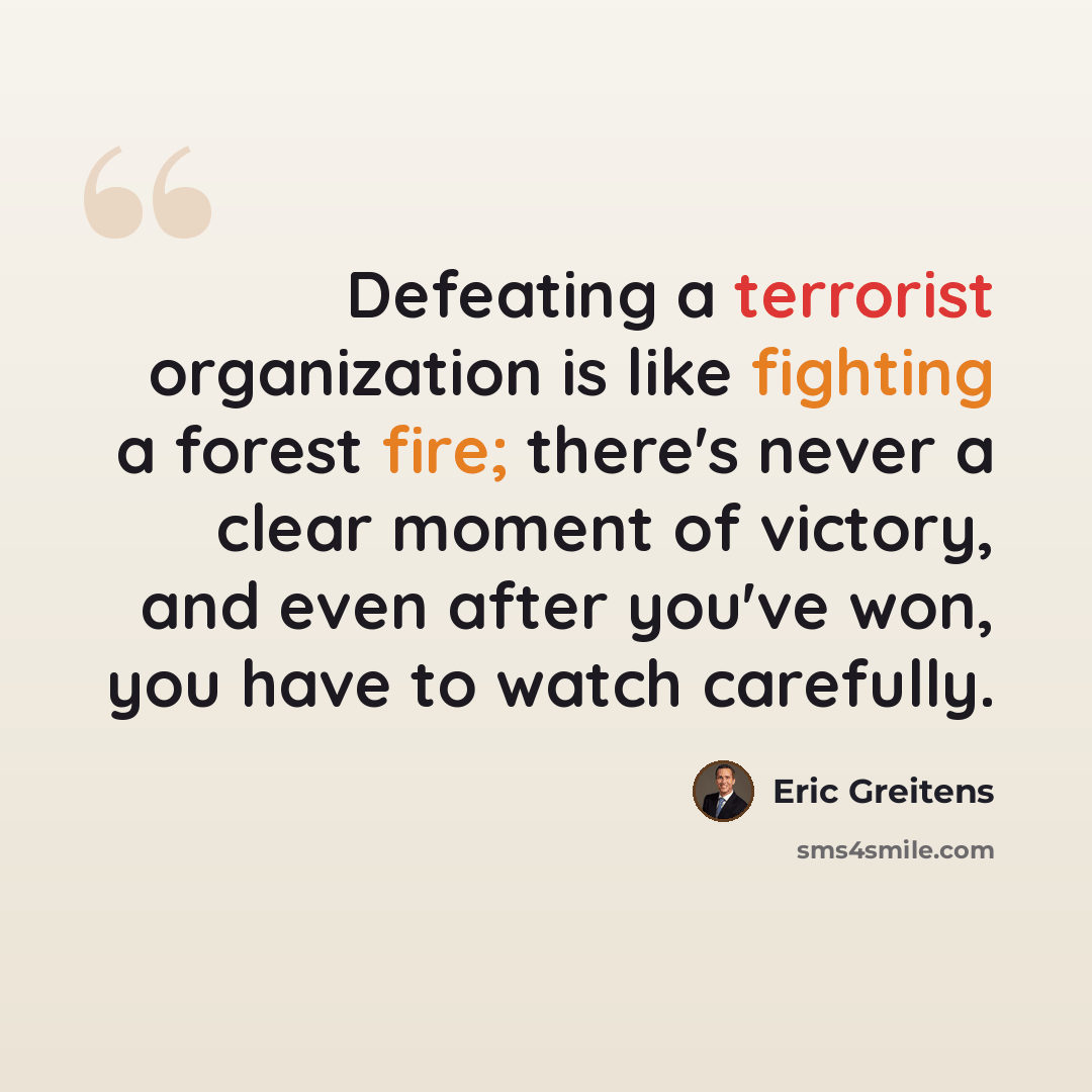 “Defeating a terrorist organization is like fighting a forest fire; there's never a clear moment of victory, and even after you've won, you have to watch carefully.” quote by Eric Greitens