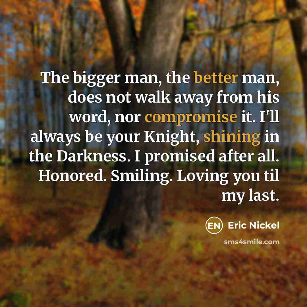 “The bigger man, the better man, does not walk away from his word, nor compromise it. I'll always be your Knight, shining in the Darkness. I promised after all. Honored. Smiling. Loving you til my last.” quote by Eric Nickel