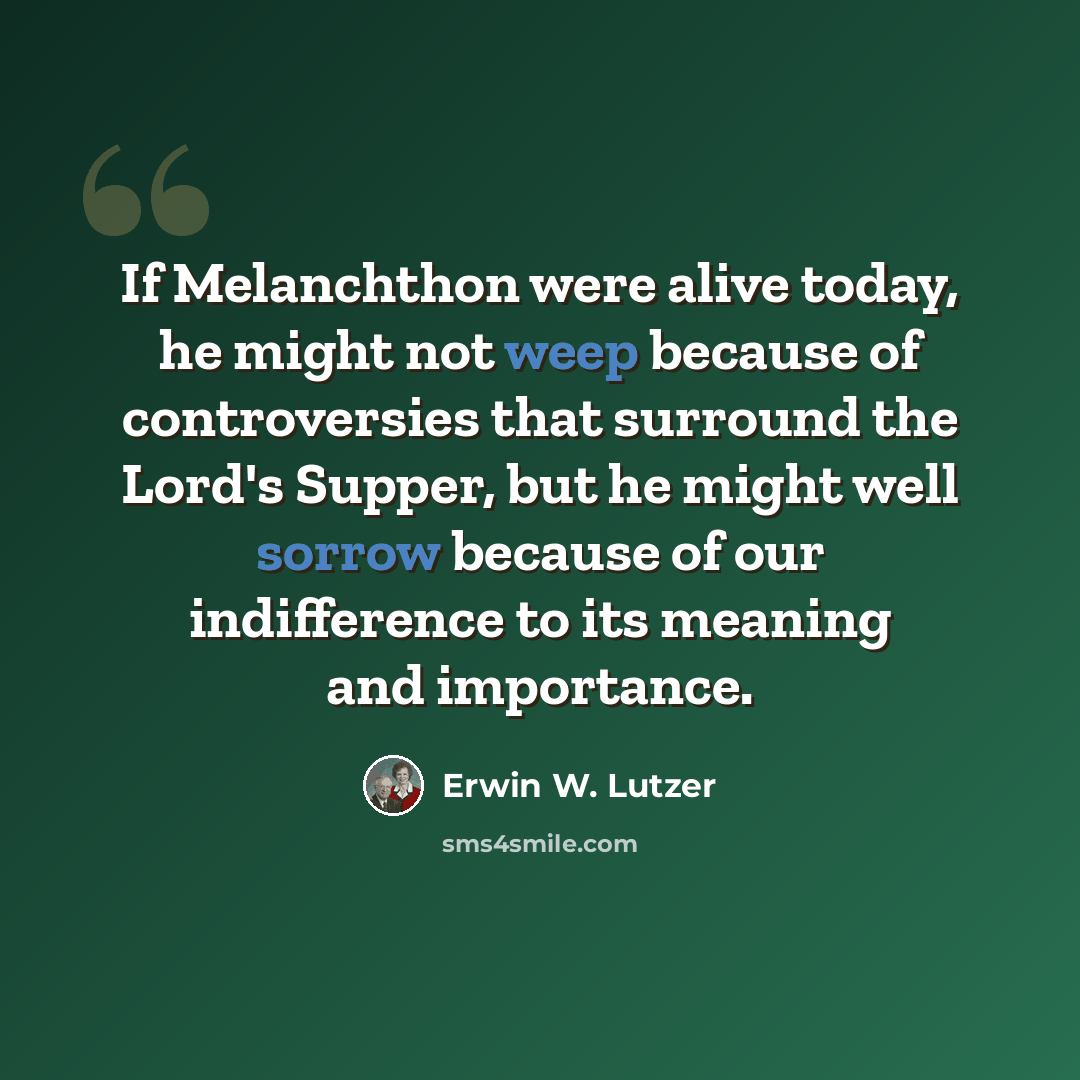 “If Melanchthon were alive today, he might not weep because of controversies that surround the Lord's Supper, but he might well sorrow because of our indifference to its meaning and importance.” quote by Erwin W. Lutzer