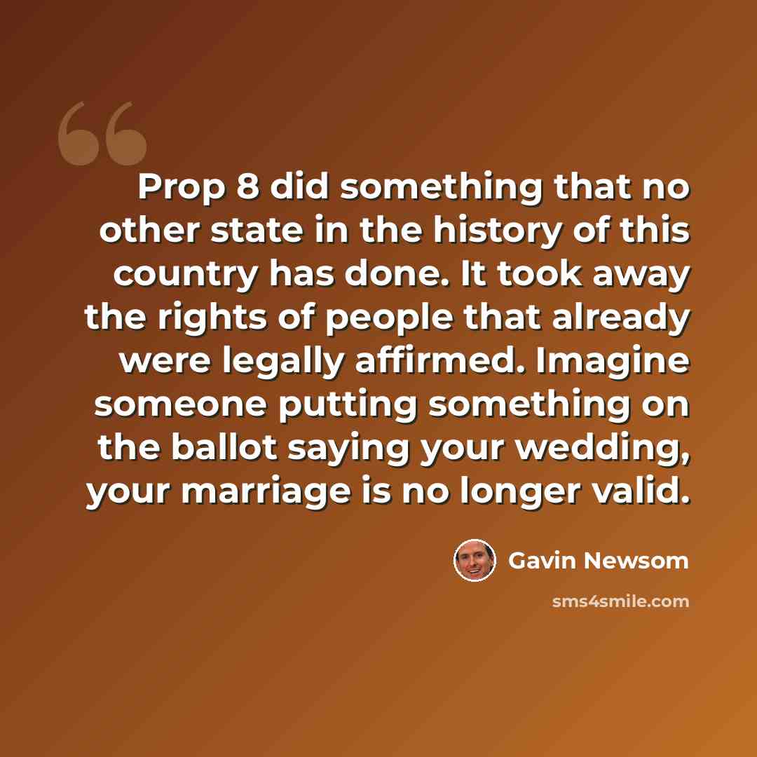 “Prop 8 did something that no other state in the history of this country has done. It took away the rights of people that already were legally affirmed. Imagine someone putting something on the ballot saying your wedding, your marriage is no longer valid.” quote by Gavin Newsom