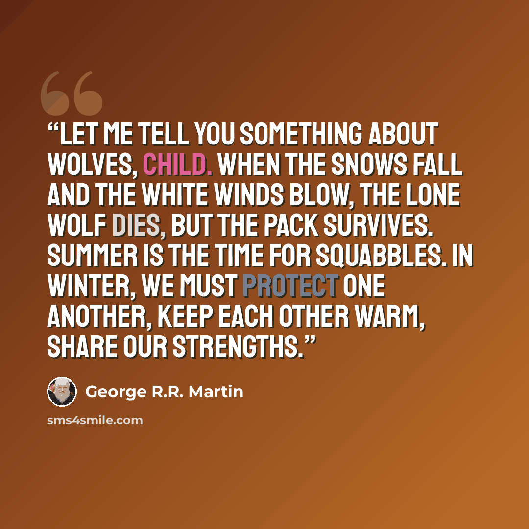 “Let me tell you something about wolves, child. When the snows fall and the white winds blow, the lone wolf dies, but the pack survives. Summer is the time for squabbles. In winter, we must protect one another, keep each other warm, share our strengths.” quote by George R.R. Martin