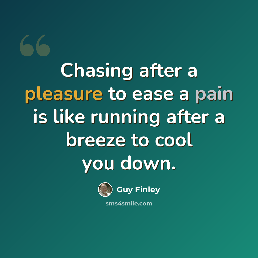 “Chasing after a pleasure to ease a pain is like running after a breeze to cool you down.” quote by Guy Finley