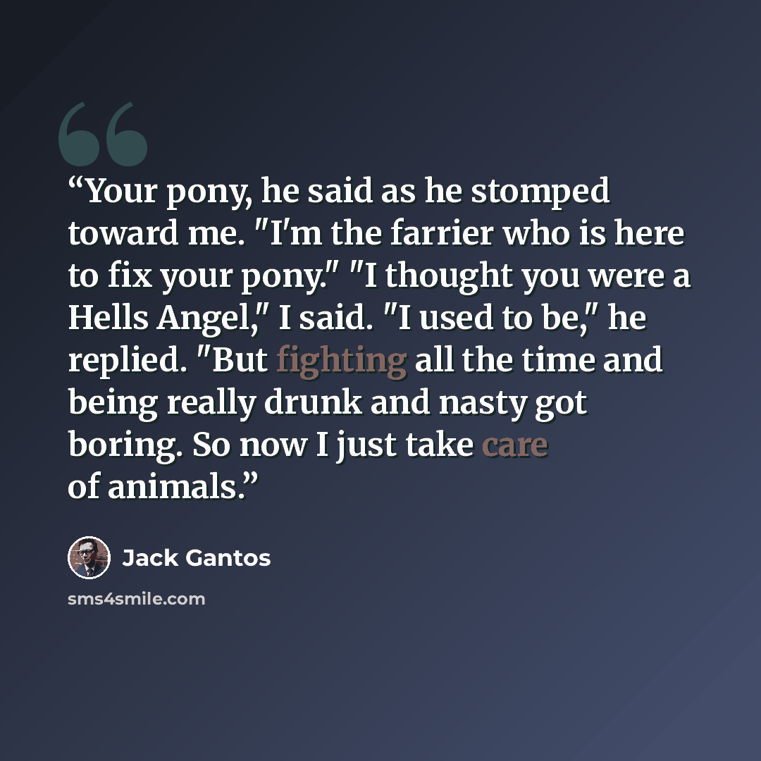 “Your pony, he said as he stomped toward me. "I'm the farrier who is here to fix your pony." "I thought you were a Hells Angel," I said. "I used to be," he replied. "But fighting all the time and being really drunk and nasty got boring. So now I just take care of animals.” quote by Jack Gantos