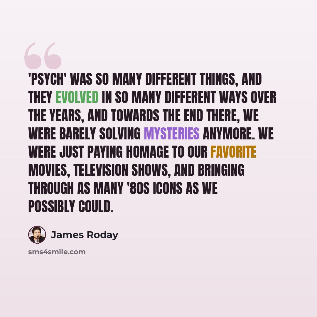 “'Psych' was so many different things, and they evolved in so many different ways over the years, and towards the end there, we were barely solving mysteries anymore. We were just paying homage to our favorite movies, television shows, and bringing through as many '80s icons as we possibly could.” quote by James Roday