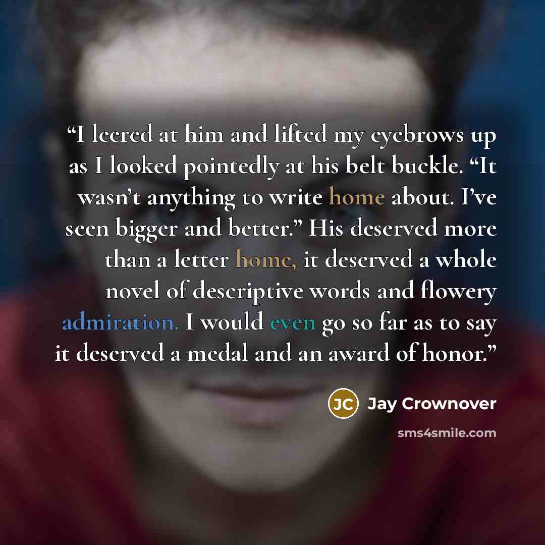 “I leered at him and lifted my eyebrows up as I looked pointedly at his belt buckle. “It wasn’t anything to write home about. I’ve seen bigger and better.” His deserved more than a letter home, it deserved a whole novel of descriptive words and flowery admiration. I would even go so far as to say…” quote by Jay Crownover