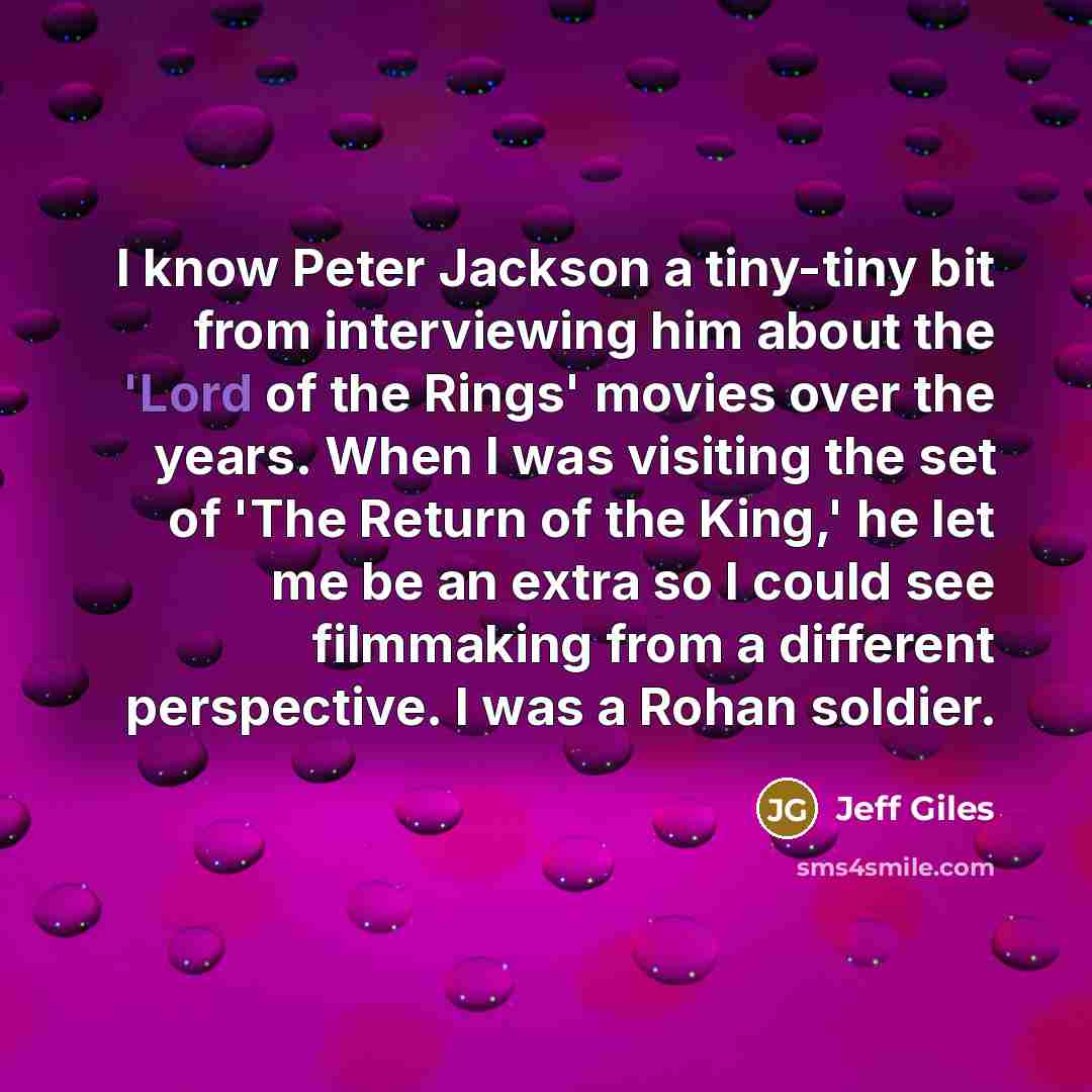 “I know Peter Jackson a tiny-tiny bit from interviewing him about the 'Lord of the Rings' movies over the years. When I was visiting the set of 'The Return of the King,' he let me be an extra so I could see filmmaking from a different perspective. I was a Rohan soldier.” quote by Jeff Giles
