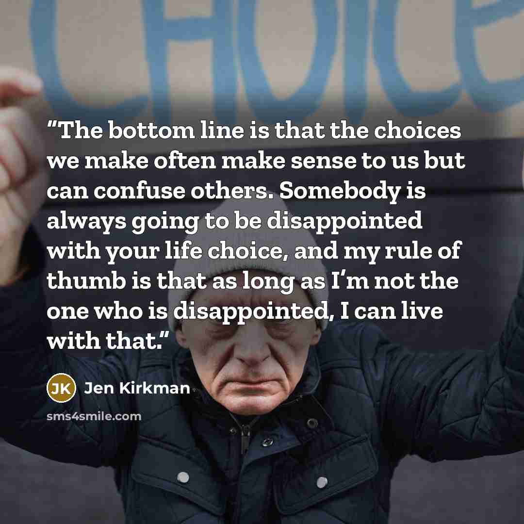 “The bottom line is that the choices we make often make sense to us but can confuse others. Somebody is always going to be disappointed with your life choice, and my rule of thumb is that as long as I’m not the one who is disappointed, I can live with that.” quote by Jen Kirkman