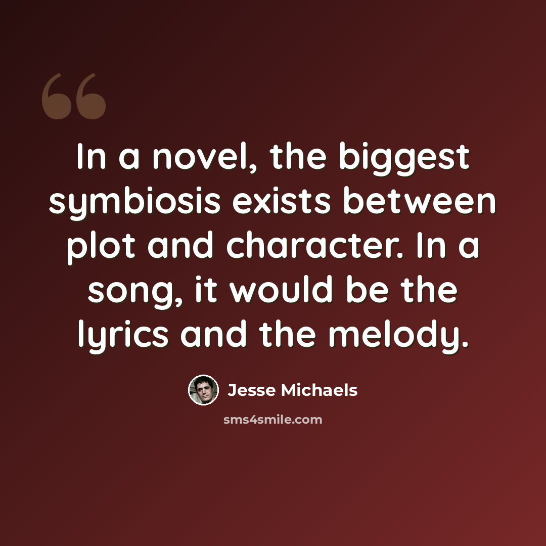 “In a novel, the biggest symbiosis exists between plot and character. In a song, it would be the lyrics and the melody.” quote by Jesse Michaels