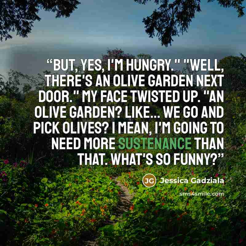 “But, yes, I'm hungry." "Well, there's an Olive Garden next door." My face twisted up. "An olive garden? Like... we go and pick olives? I mean, I'm going to need more sustenance than that. What's so funny?” quote by Jessica Gadziala