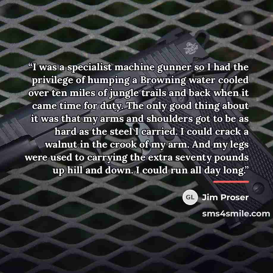 “I was a specialist machine gunner so I had the privilege of humping a Browning water cooled over ten miles of jungle trails and back when it came time for duty. The only good thing about it was that my arms and shoulders got to be as hard as the steel I carried. I could crack a walnut in the crook…” quote by Jim Proser
