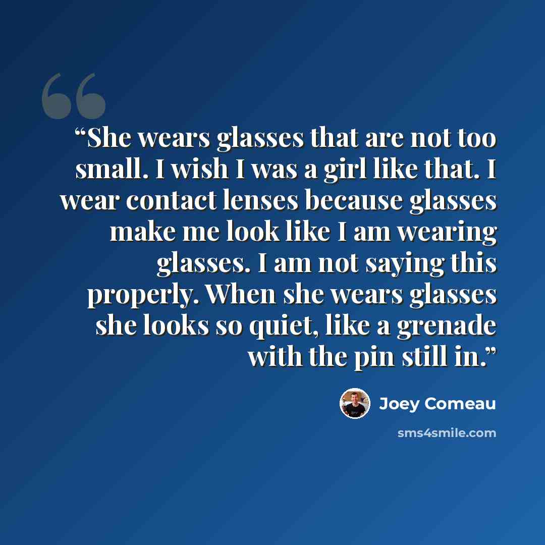 “She wears glasses that are not too small. I wish I was a girl like that. I wear contact lenses because glasses make me look like I am wearing glasses. I am not saying this properly. When she wears glasses she looks so quiet, like a grenade with the pin still in.” quote by Joey Comeau