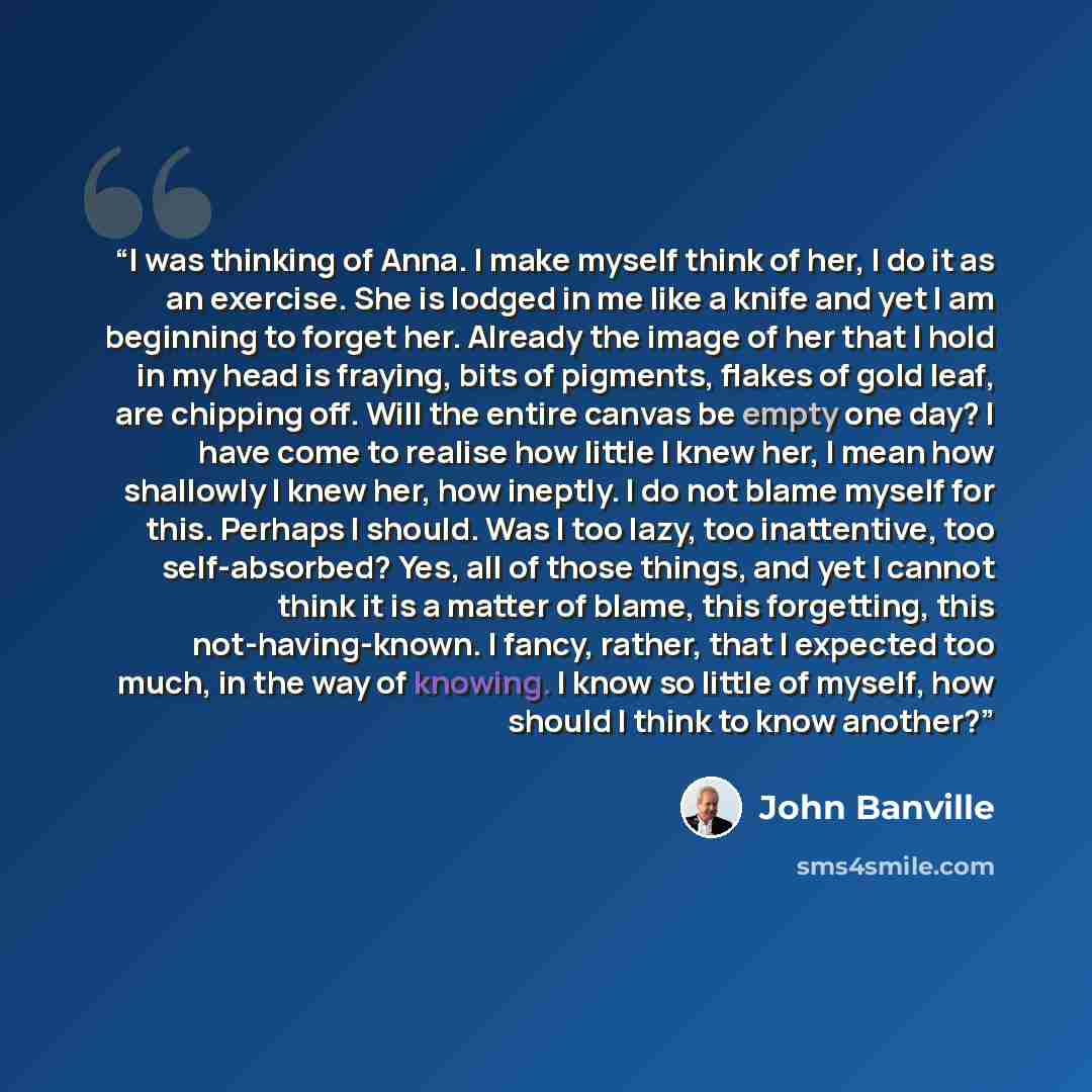 “I was thinking of Anna. I make myself think of her, I do it as an exercise. She is lodged in me like a knife and yet I am beginning to forget her. Already the image of her that I hold in my head is fraying, bits of pigments, flakes of gold leaf, are chipping off. Will the entire canvas be empty…” quote by John Banville