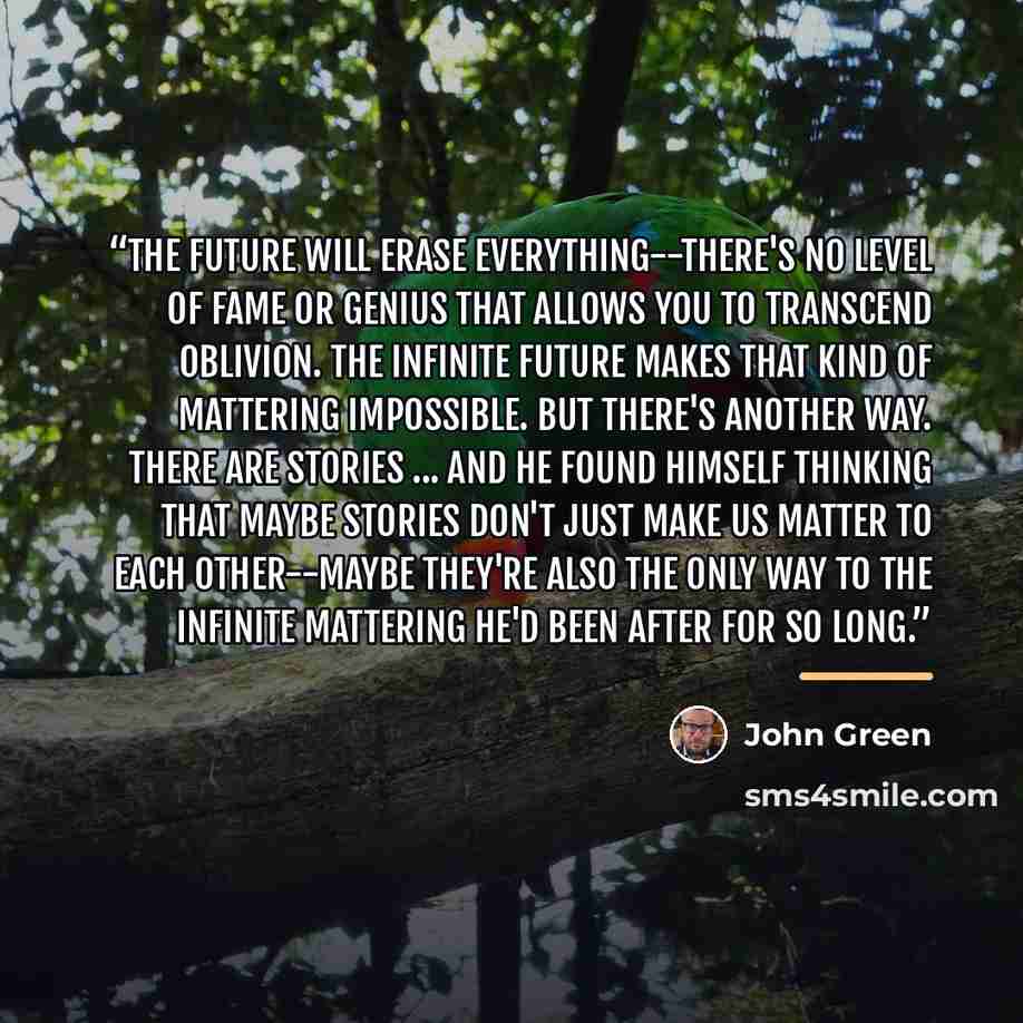 “The future will erase everything--there's no level of fame or genius that allows you to transcend oblivion. The infinite future makes that kind of mattering impossible. But there's another way. There are stories ... And he found himself thinking that maybe stories don't just make us matter to each…” quote by John Green