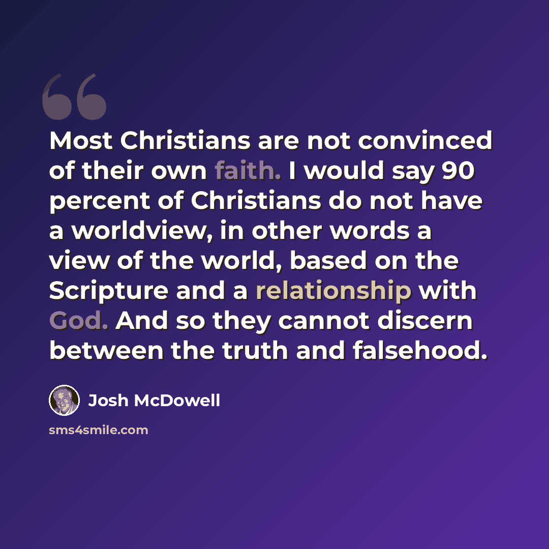 “Most Christians are not convinced of their own faith. I would say 90 percent of Christians do not have a worldview, in other words a view of the world, based on the Scripture and a relationship with God. And so they cannot discern between the truth and falsehood.” quote by Josh McDowell