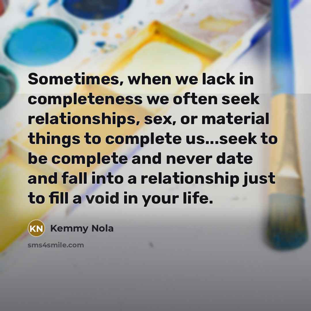 “Sometimes, when we lack in completeness we often seek relationships, sex, or material things to complete us...seek to be complete and never date and fall into a relationship just to fill a void in your life.” quote by Kemmy Nola