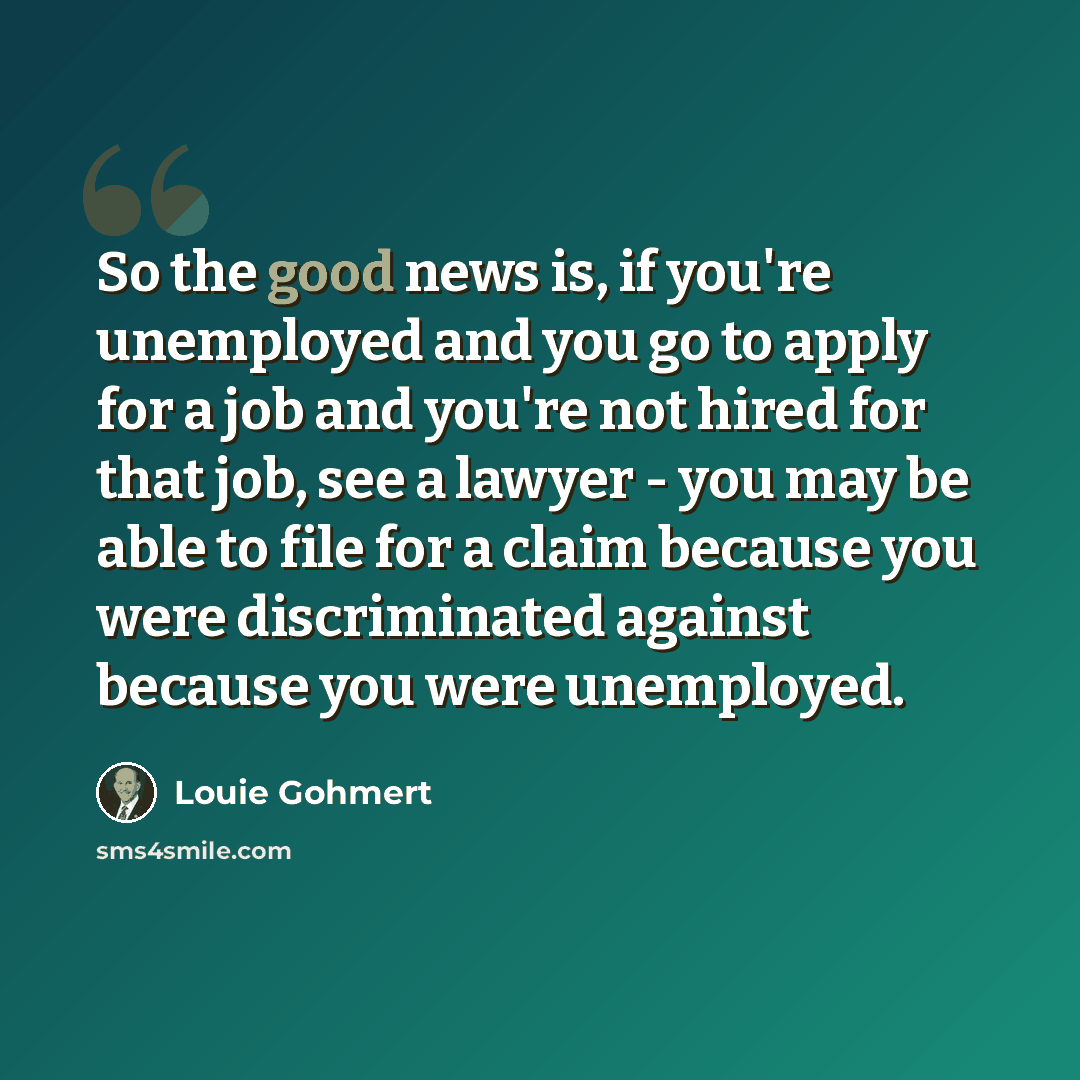 “So the good news is, if you're unemployed and you go to apply for a job and you're not hired for that job, see a lawyer - you may be able to file for a claim because you were discriminated against because you were unemployed.” quote by Louie Gohmert