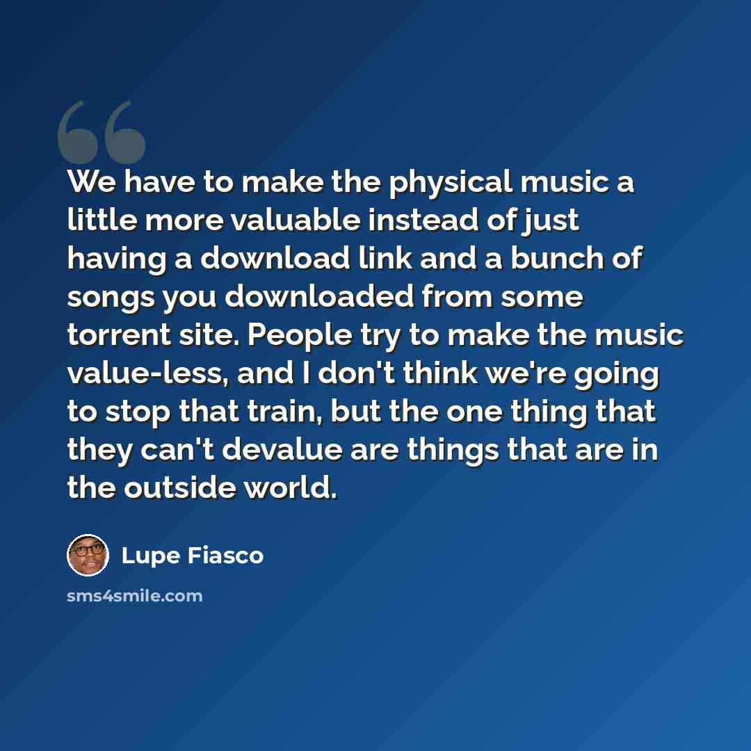 “We have to make the physical music a little more valuable instead of just having a download link and a bunch of songs you downloaded from some torrent site. People try to make the music value-less, and I don't think we're going to stop that train, but the one thing that they can't devalue are…” quote by Lupe Fiasco