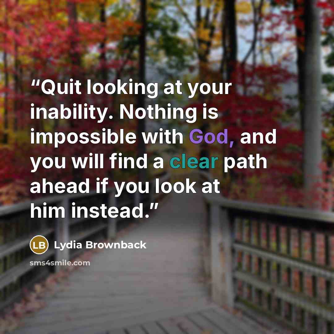 “Quit looking at your inability. Nothing is impossible with God, and you will find a clear path ahead if you look at him instead.” quote by Lydia Brownback