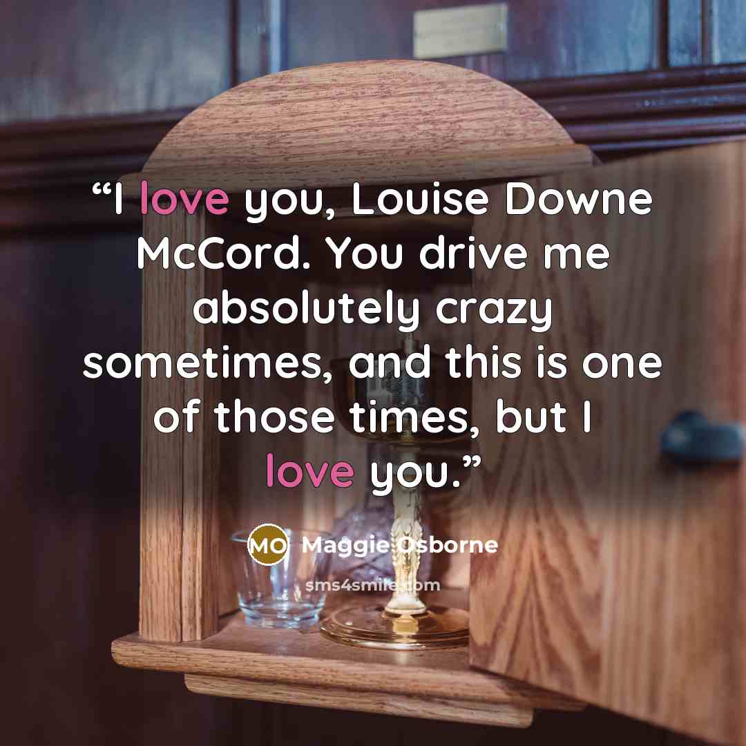 “I love you, Louise Downe McCord. You drive me absolutely crazy sometimes, and this is one of those times, but I love you.” quote by Maggie Osborne
