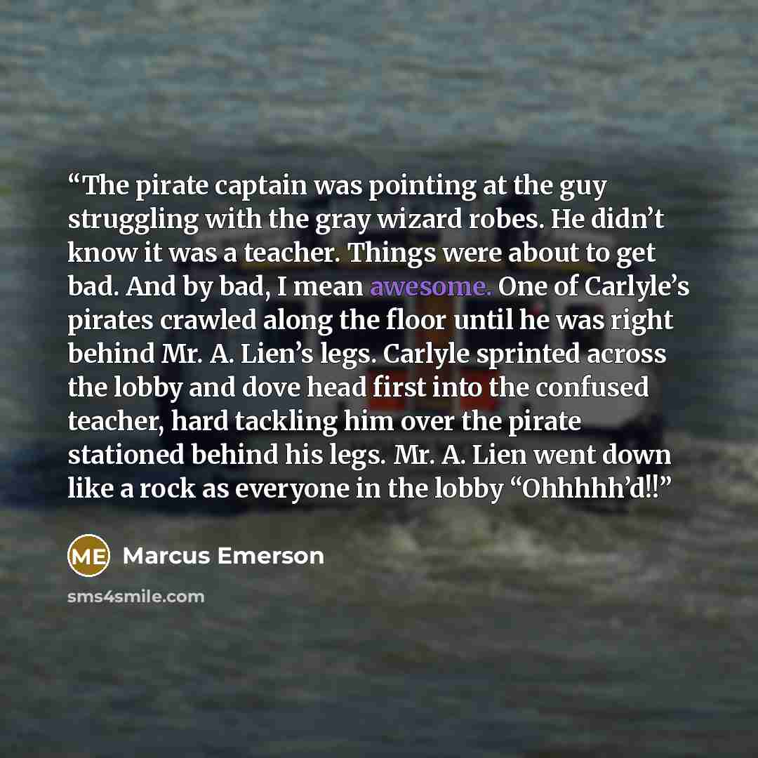 “The pirate captain was pointing at the guy struggling with the gray wizard robes. He didn’t know it was a teacher. Things were about to get bad. And by bad, I mean awesome. One of Carlyle’s pirates crawled along the floor until he was right behind Mr. A. Lien’s legs. Carlyle sprinted across the…” quote by Marcus Emerson