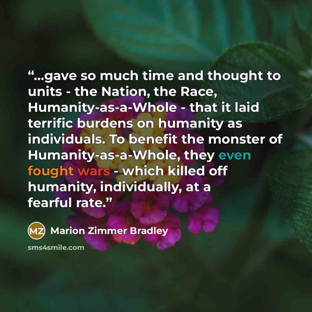 “...gave so much time and thought to units - the Nation, the Race, Humanity-as-a-Whole - that it laid terrific burdens on humanity as individuals. To benefit the monster of Humanity-as-a-Whole, they even fought wars - which killed off humanity, individually, at a fearful rate.” quote by Marion Zimmer Bradley