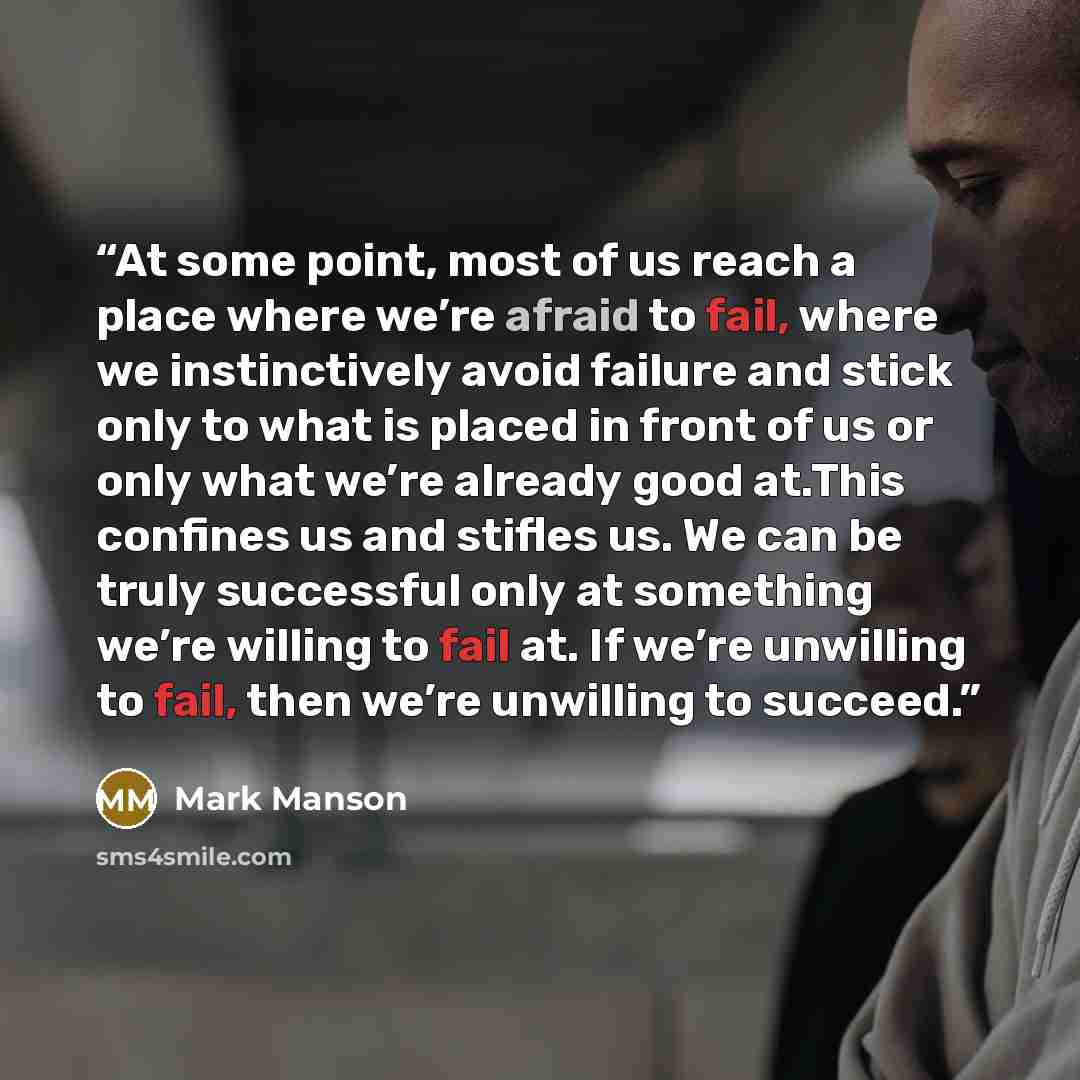 “At some point, most of us reach a place where we’re afraid to fail, where we instinctively avoid failure and stick only to what is placed in front of us or only what we’re already good at.This confines us and stifles us. We can be truly successful only at something we’re willing to fail at. If…” quote by Mark Manson