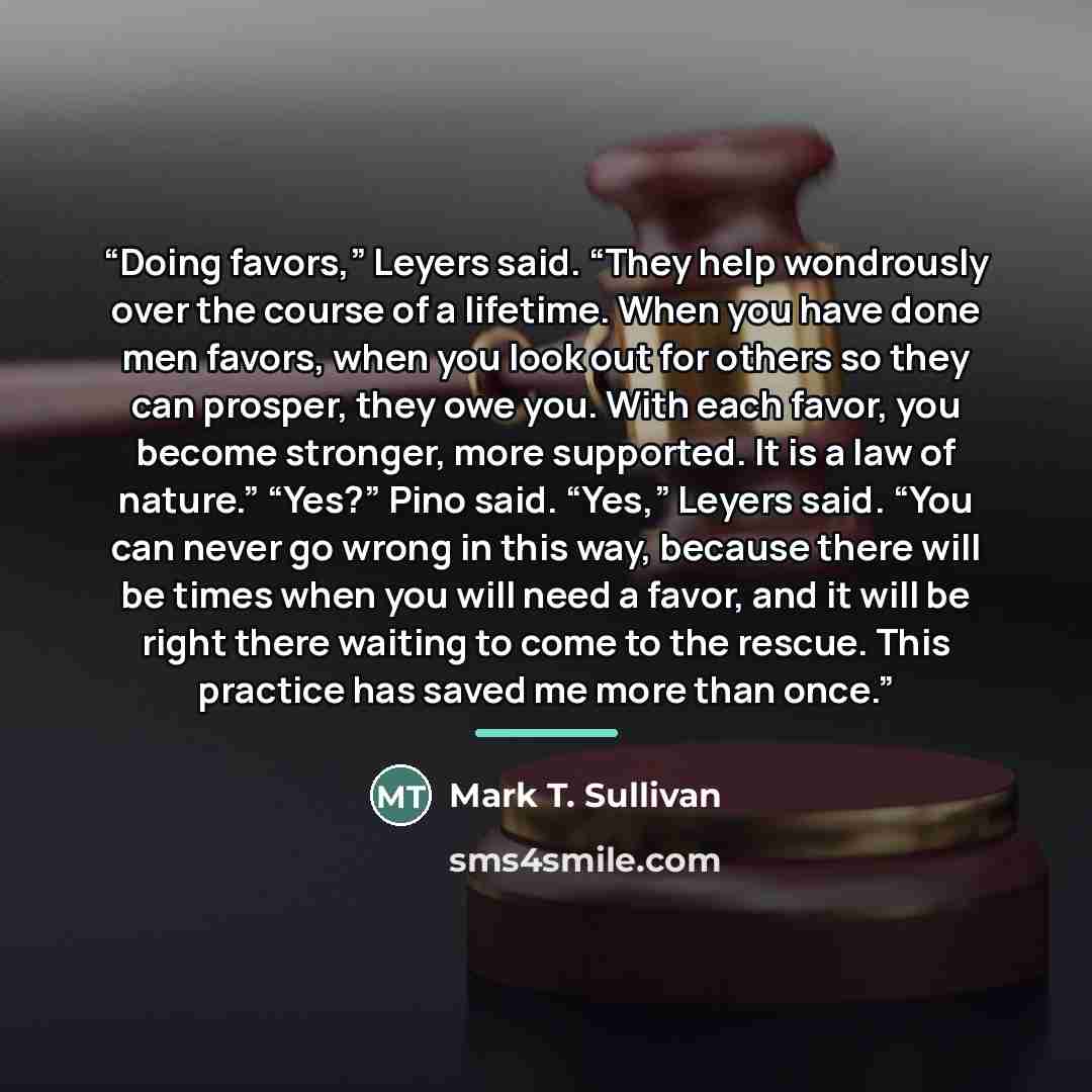 “Doing favors,” Leyers said. “They help wondrously over the course of a lifetime. When you have done men favors, when you look out for others so they can prosper, they owe you. With each favor, you become stronger, more supported. It is a law of nature.” “Yes?” Pino said. “Yes,” Leyers said. “You…” quote by Mark T. Sullivan