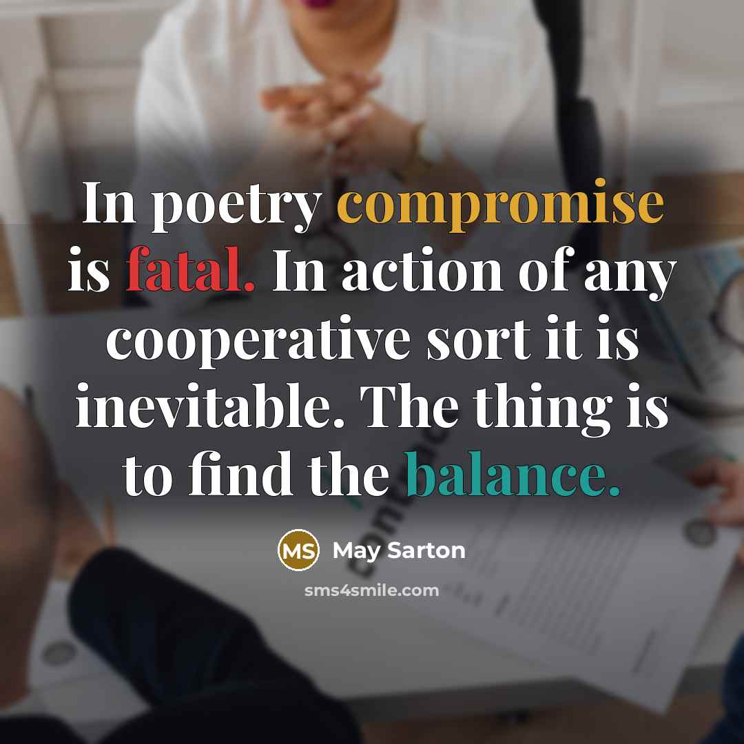“In poetry compromise is fatal. In action of any cooperative sort it is inevitable. The thing is to find the balance.” quote by May Sarton
