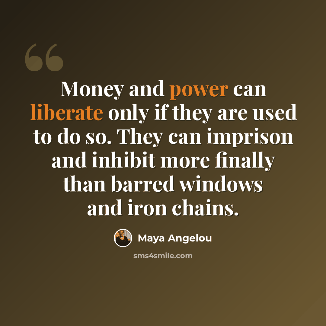 “Money and power can liberate only if they are used to do so. They can imprison and inhibit more finally than barred windows and iron chains.” quote by Maya Angelou