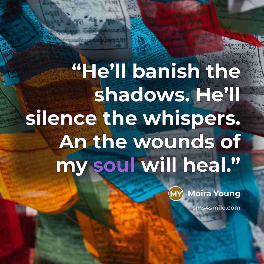 “He’ll banish the shadows. He’ll silence the whispers. An the wounds of my soul will heal.” quote by Moira Young