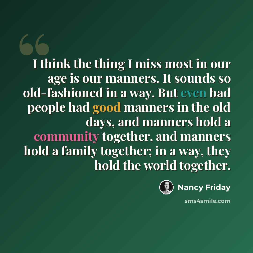 “I think the thing I miss most in our age is our manners. It sounds so old-fashioned in a way. But even bad people had good manners in the old days, and manners hold a community together, and manners hold a family together; in a way, they hold the world together.” quote by Nancy Friday