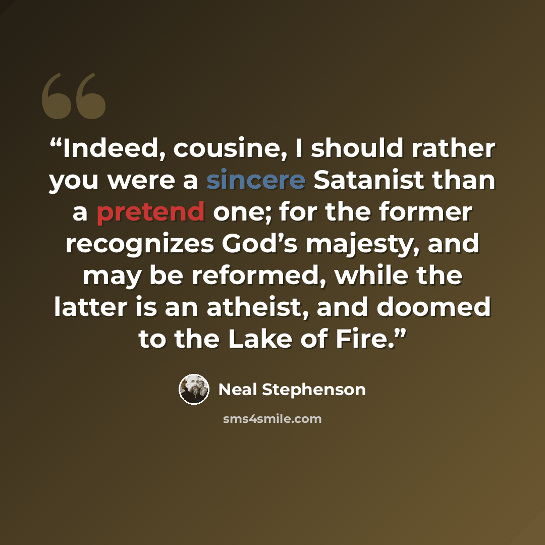 “Indeed, cousine, I should rather you were a sincere Satanist than a pretend one; for the former recognizes God’s majesty, and may be reformed, while the latter is an atheist, and doomed to the Lake of Fire.” quote by Neal Stephenson