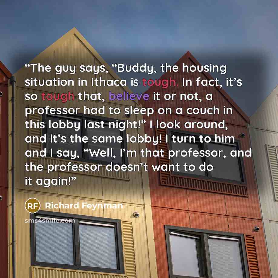 “The guy says, “Buddy, the housing situation in Ithaca is tough. In fact, it’s so tough that, believe it or not, a professor had to sleep on a couch in this lobby last night!” I look around, and it’s the same lobby! I turn to him and I say, “Well, I’m that professor, and the professor doesn’t want…” quote by Richard Feynman